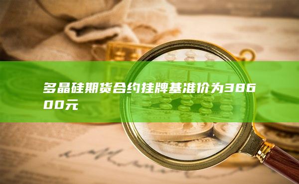多晶硅期貨合約掛牌基準價為38600元