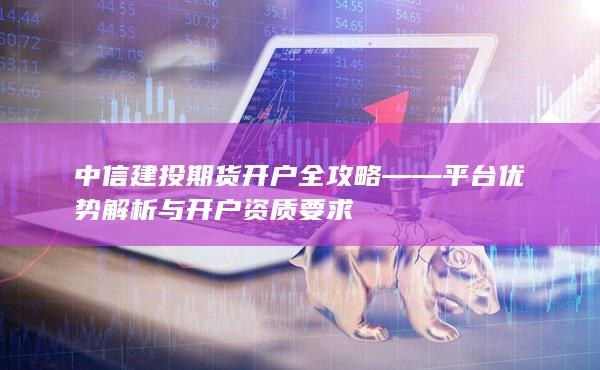 中信建投期貨開戶全攻略——平臺優勢解析與開戶資質要求