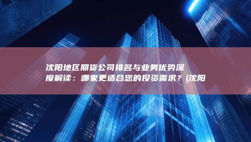 沈陽地區(qū)期貨公司排名與業(yè)務(wù)優(yōu)勢深度解讀