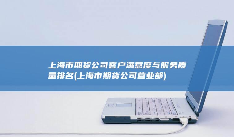 上海市期貨公司客戶滿意度與服務(wù)質(zhì)量排名