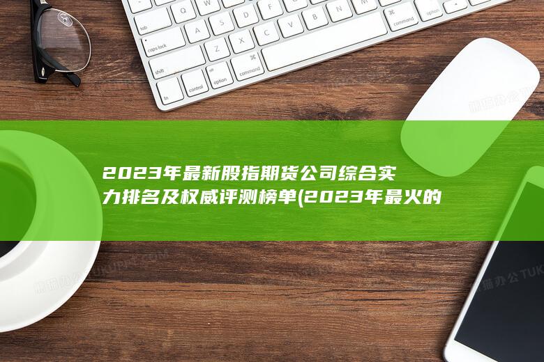 2023年最新股指期貨公司綜合實(shí)力排名及權(quán)威評(píng)測(cè)榜單