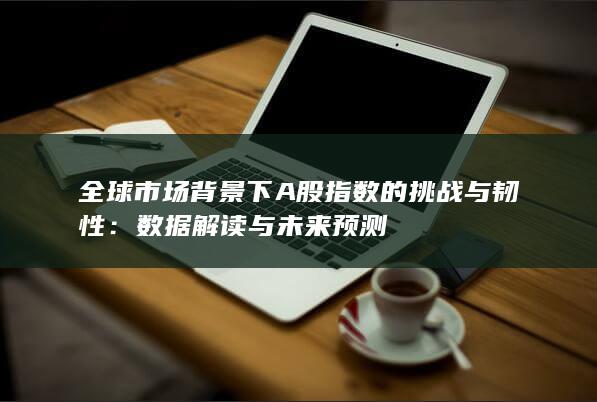 全球市場背景下A股指數的挑戰與韌性